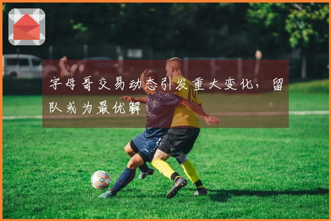 字母哥交易动态引发重大变化，留队或为最优解