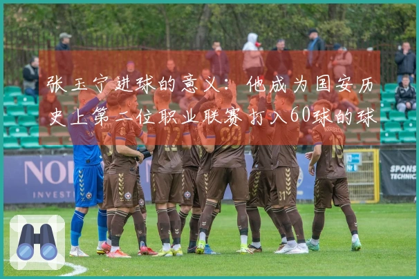 张玉宁进球的意义：他成为国安历史上第二位职业联赛打入60球的球员