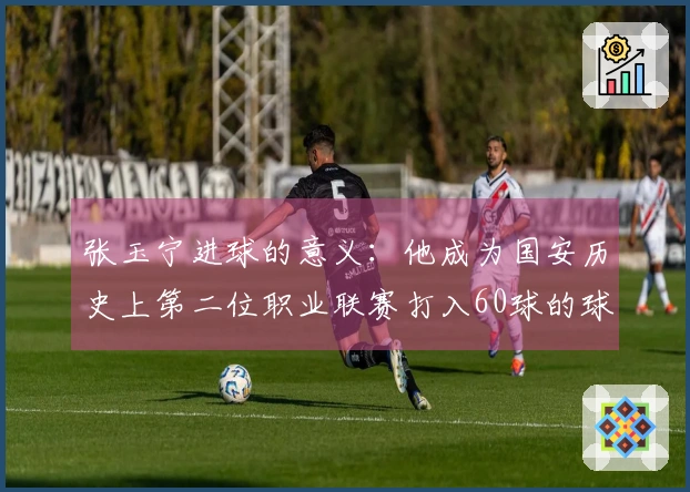 张玉宁进球的意义：他成为国安历史上第二位职业联赛打入60球的球员